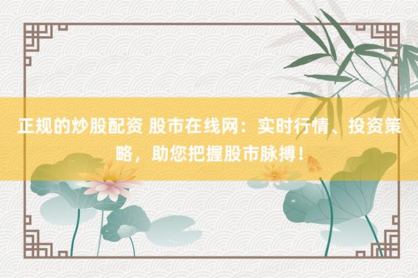 正规的炒股配资 股市在线网：实时行情、投资策略，助您把握股市脉搏！