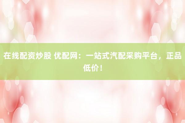 在线配资炒股 优配网：一站式汽配采购平台，正品低价！