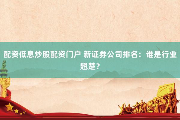 配资低息炒股配资门户 新证券公司排名：谁是行业翘楚？