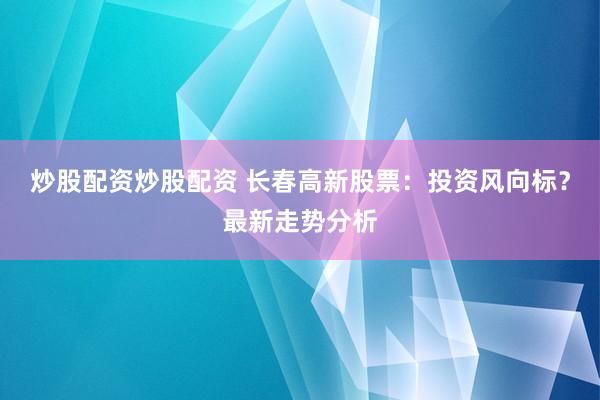炒股配资炒股配资 长春高新股票：投资风向标？最新走势分析