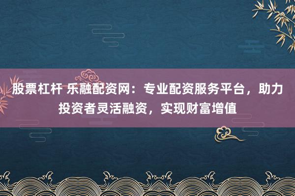 股票杠杆 乐融配资网：专业配资服务平台，助力投资者灵活融资，实现财富增值