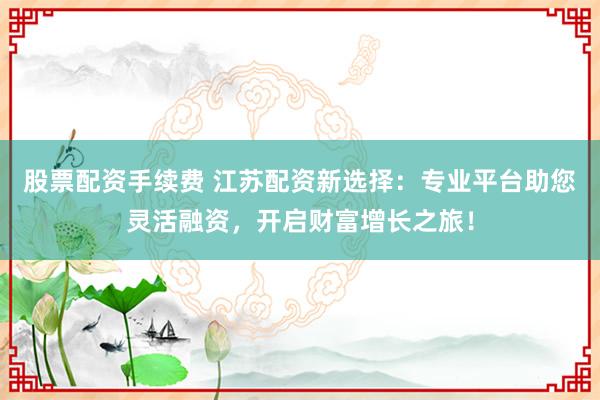 股票配资手续费 江苏配资新选择：专业平台助您灵活融资，开启财富增长之旅！