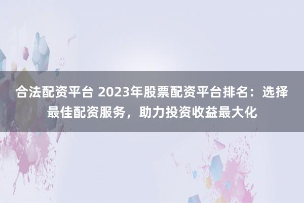 合法配资平台 2023年股票配资平台排名：选择最佳配资服务，助力投资收益最大化