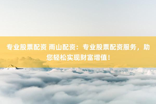 专业股票配资 雨山配资：专业股票配资服务，助您轻松实现财富增值！