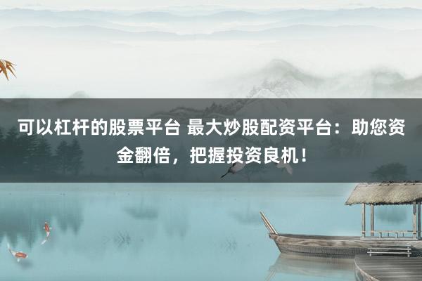 可以杠杆的股票平台 最大炒股配资平台：助您资金翻倍，把握投资良机！
