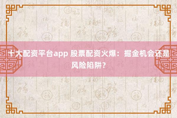 十大配资平台app 股票配资火爆：掘金机会还是风险陷阱？