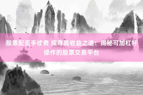 股票配资手续费 探寻高收益之道：揭秘可加杠杆操作的股票交易平台
