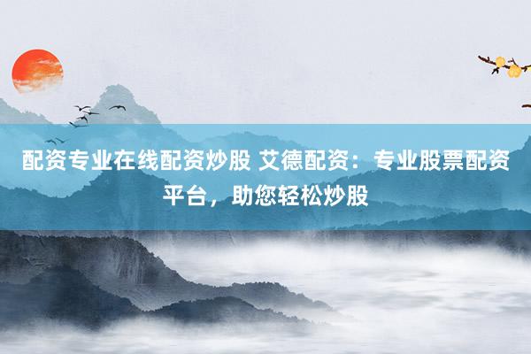 配资专业在线配资炒股 艾德配资：专业股票配资平台，助您轻松炒股