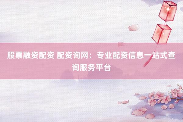 股票融资配资 配资询网：专业配资信息一站式查询服务平台
