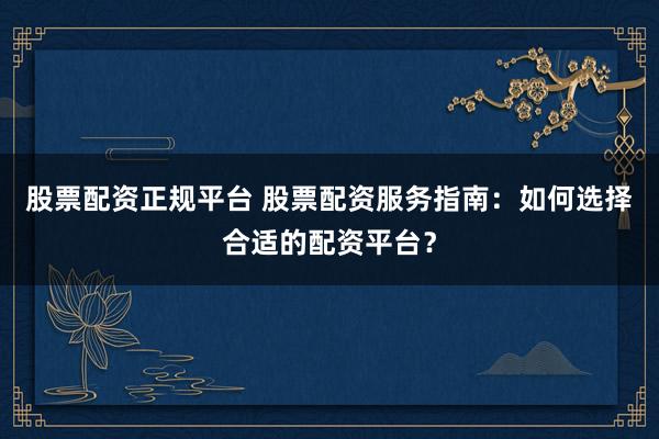 股票配资正规平台 股票配资服务指南：如何选择合适的配资平台？