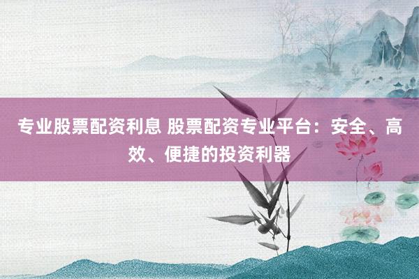 专业股票配资利息 股票配资专业平台：安全、高效、便捷的投资利器