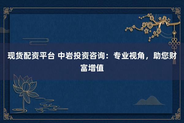 现货配资平台 中岩投资咨询：专业视角，助您财富增值