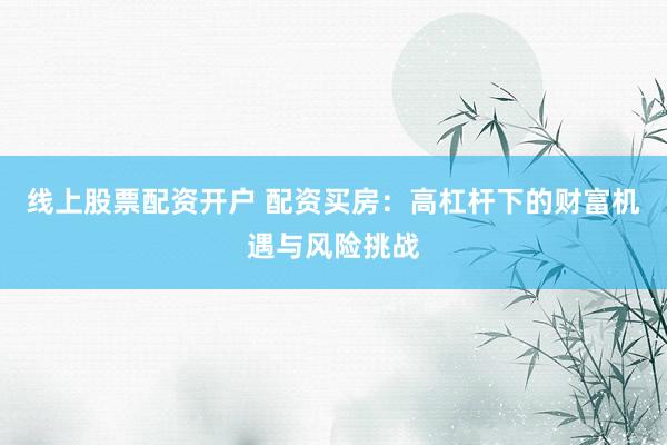 线上股票配资开户 配资买房：高杠杆下的财富机遇与风险挑战