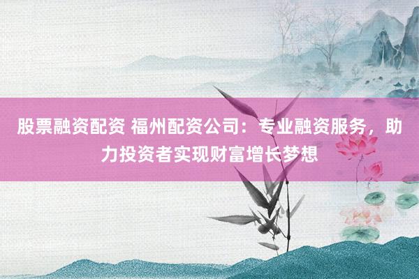 股票融资配资 福州配资公司：专业融资服务，助力投资者实现财富增长梦想
