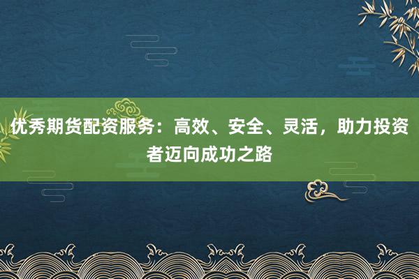 优秀期货配资服务：高效、安全、灵活，助力投资者迈向成功之路