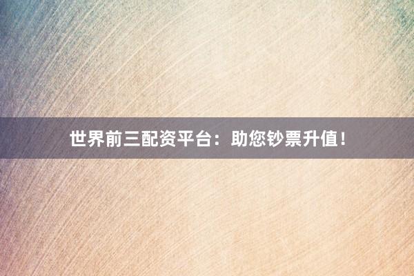 世界前三配资平台：助您钞票升值！