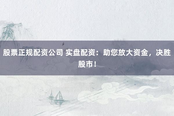 股票正规配资公司 实盘配资：助您放大资金，决胜股市！