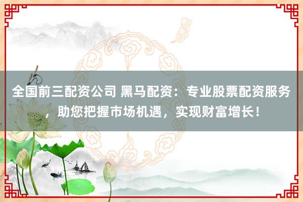全国前三配资公司 黑马配资：专业股票配资服务，助您把握市场机遇，实现财富增长！