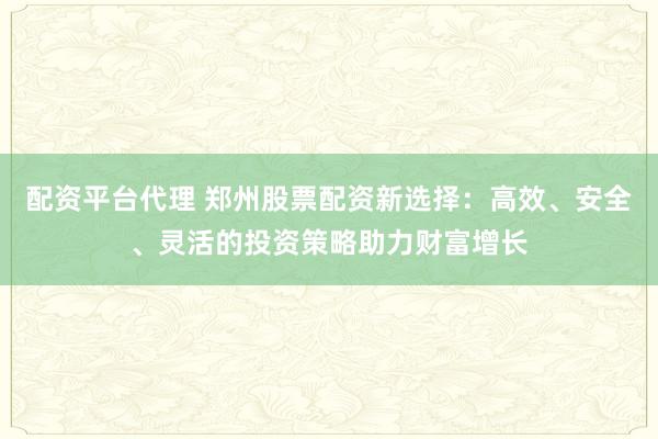 配资平台代理 郑州股票配资新选择：高效、安全、灵活的投资策略助力财富增长
