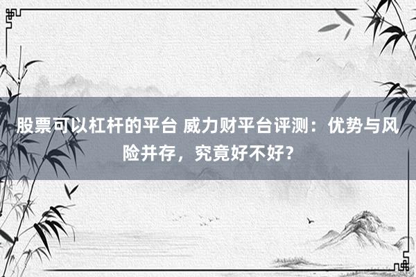 股票可以杠杆的平台 威力财平台评测：优势与风险并存，究竟好不好？