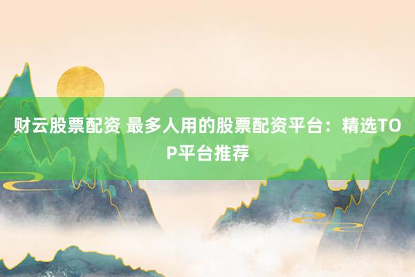财云股票配资 最多人用的股票配资平台：精选TOP平台推荐
