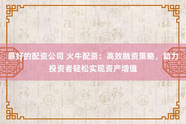 最好的配资公司 火牛配资：高效融资策略，助力投资者轻松实现资产增值