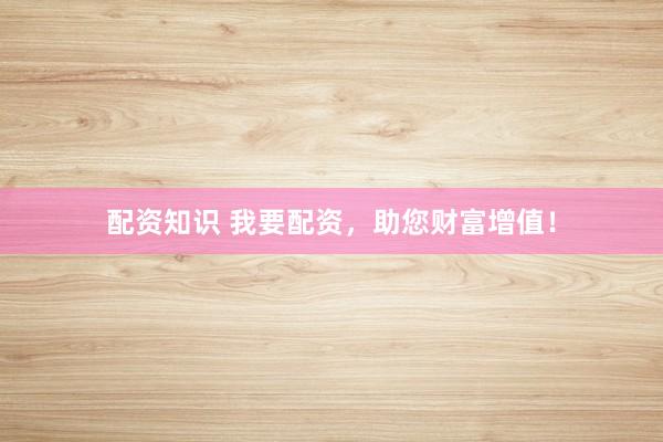 配资知识 我要配资，助您财富增值！