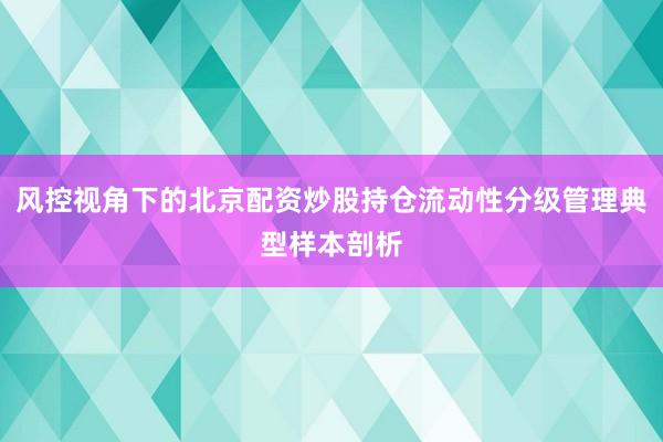 风控视角下的北京配资炒股持仓流动性分级管理典型样本剖析
