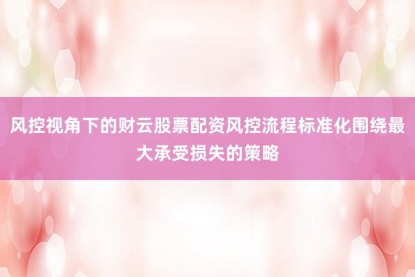 风控视角下的财云股票配资风控流程标准化围绕最大承受损失的策略
