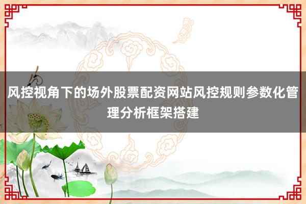 风控视角下的场外股票配资网站风控规则参数化管理分析框架搭建