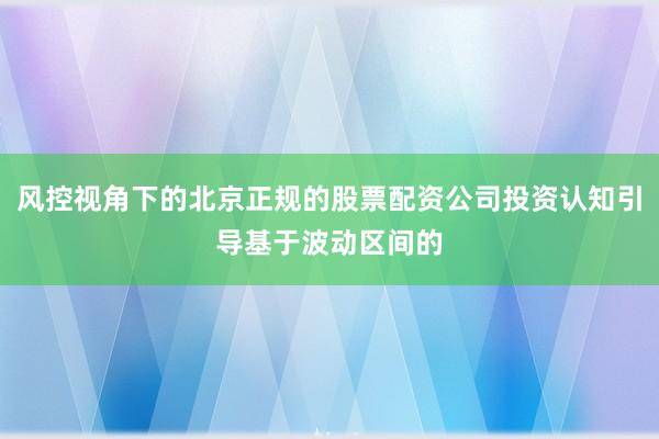 风控视角下的北京正规的股票配资公司投资认知引导基于波动区间的