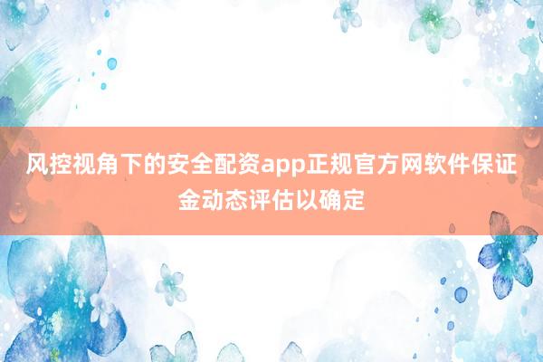 风控视角下的安全配资app正规官方网软件保证金动态评估以确定