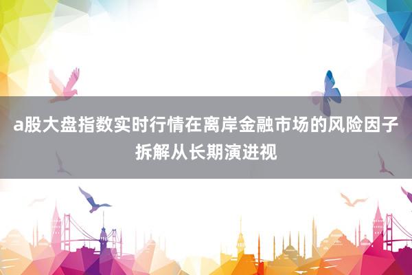 a股大盘指数实时行情在离岸金融市场的风险因子拆解从长期演进视