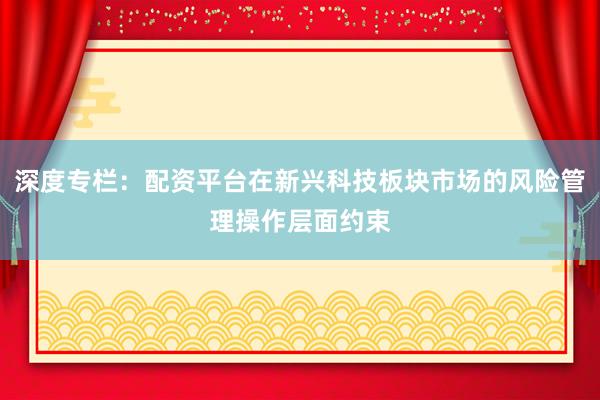 深度专栏：配资平台在新兴科技板块市场的风险管理操作层面约束