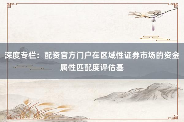 深度专栏：配资官方门户在区域性证券市场的资金属性匹配度评估基