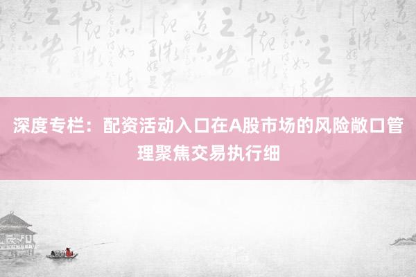 深度专栏：配资活动入口在A股市场的风险敞口管理聚焦交易执行细