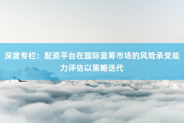 深度专栏：配资平台在国际蓝筹市场的风险承受能力评估以策略迭代